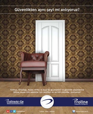 7
ro ineAr-GeResearch and Development Center
Güvenlikten aynı şeyi mi anlıyoruz?
Türkiye, Ortadoğu, Kuzey Afrika ve Asya’da ağ yönetimi ve güvenlik çözümlerine
ihtiyaç duyan tüm sektörler için yenilikçi ve verimli çözümler üretiyoruz!
/ProlineBilisim Türkiye - Katar - Pakistan www.pro-line.com.tr
 
