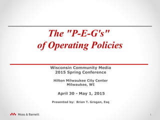 The "P-E-G's"
of Operating Policies
_______________________
Wisconsin Community Media
2015 Spring Conference
Hilton Milwaukee City Center
Milwaukee, WI
April 30 - May 1, 2015
Presented by: Brian T. Grogan, Esq
1
 