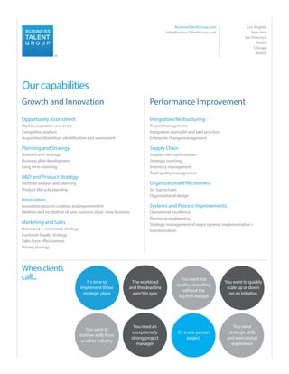 BusinessTalentGroup.com
info@BusinessTalentGroup.com

Los Angeles
New York
San Francisco
Austin
Chicago
Boston

®

Our capabilities
Growth and Innovation

Performance Improvement

Opportunity Assessment

Integration/Restructuring

Market evaluation and entry
Competitor analysis
Acquisition/divestiture identification and assessment

Project management
Integration oversight and best practices
Enterprise change management

Planning and Strategy

Supply Chain

Business unit strategy
Business plan development
Long term visioning

Supply chain optimization
Strategic sourcing
Inventory management
Total quality management

R&D and Product Strategy

Organizational Effectiveness

Portfolio analysis and planning
Product lifecycle planning

Six Sigma/Lean
Organizational design

Innovation
Innovation process creation and improvement
Ideation and incubation of new business ideas /new business

Marketing and Sales
Brand and e-commerce strategy
Customer loyalty strategy
Sales force effectiveness
Pricing strategy

When clients
call...

Systems and Process Improvements
Operational excellence
Process re-engineering
Strategic management of major systems implementation /
transformation

It’s time to
implement those
strategic plans

The workload
and the deadline
aren’t in sync

You want top
quality consulting
without the
big firm budget

You want to quickly
scale up or down
on an initiative

You want to
borrow skills from
another industry

You need an
exceptionally
strong project
manager

It’s a one-person
project

You need
strategic skills
and executional
experience

 