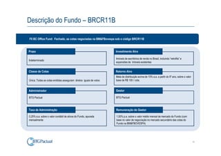 Descrição do Fundo – BRCR11B

FII BC Office Fund: Fechado, as cotas negociadas na BM&FBovespa sob o código BRCR11B


Prazo                                                              Investimento Alvo

                                                                   Imóveis de escritórios de renda no Brasil, incluindo “retrofits” e
Indeterminado
                                                                   expansões de imóveis existentes


Classe de Cotas                                                    Retorno Alvo
                                                                   Meta de distribuição acima de 15% a.a. a partir do 5º ano, sobre o valor
Única. Todas as cotas emitidas asseguram diretos iguais de votos   base de R$ 100 / cota.


Administrador                                                      Gestor

BTG Pactual                                                        BTG Pactual



Taxa de Administração                                              Remuneração do Gestor

0,25% a.a. sobre o valor contábil de ativos do Fundo, apurada      1,50% p.a. sobre o valor médio mensal de mercado do Fundo (com
mensalmente                                                        base no valor de negociação no mercado secundário das cotas do
                                                                   Fundo na BM&FBOVESPA)




                                                                                                                                              10
 