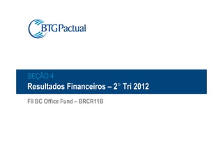 SEÇÃO 4
Resultados Financeiros – 2° Tri 2012
FII BC Office Fund – BRCR11B
 