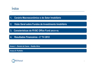 Índice

1. Cenário Macroeconômico e do Setor Imobiliário

2. Visão Geral sobre Fundos de Investimento Imobiliário

3. Características do FII BC Office Fund (BRCR11B)

4. Resultados Financeiros - 2°Tri 2012


Anexo I – Estudo de Casos – Gestão Ativa

Anexo II- Portfolio




                                                          2
 