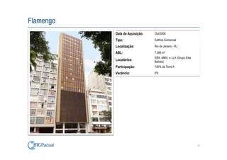 Flamengo
           Data de Aquisição:   Out/2008

           Tipo:                Edifício Comercial

           Localização:         Rio de Janeiro - RJ

           ABL:                 7.085 m²
                                EBX, MMX, e LLX (Grupo Eike
           Locatários:          Batista)
           Participação:        100% da Torre A

           Vacância:            0%




                                                              37
 