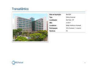 Transatlântico
                 Data de Aquisição:   Mar/2008

                 Tipo:                Edifício Comercial

                 Localização:         São Paulo - SP

                 ABL:                 4.734 m²

                 Locatários:          Mattel, Interfarma e Rockwell

                 Participação:        32% (2 andares + 1 conjunto)

                 Vacância:            0%




                                                                      38
 
