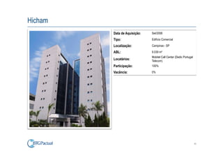 Hicham
         Data de Aquisição:   Set/2008

         Tipo:                Edifício Comercial

         Localização:         Campinas - SP

         ABL:                 9.039 m²
                              Mobitel Call Center (Dedic Portugal
         Locatários:          Telecom)
         Participação:        100%

         Vacância:            0%




                                                                    40
 