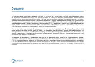 Disclaimer

This presentation has been prepared by BTG Pactual S.A. (“BTG Pactual”) for the exclusive use of the party to whom BTG Pactual delivers this presentation (together
with its subsidiaries and affiliates, the “Company”) using information provided by the Company and other publicly available information. BTG Pactual has not
independently verified the information contained herein, nor does BTG Pactual make any representation or warranty, either express or implied, as to the accuracy,
completeness or reliability of the information contained in this presentation. Any estimates or projections as to events that may occur in the future (including projections
of revenue, expense, net income and stock performance) are based upon the best judgment of BTG Pactual from the information provided by the Company and other
publicly available information as of the date of this presentation. There is no guarantee that any of these estimates or projections will be achieved. Actual results will vary
from the projections and such variations may be material. Nothing contained herein is, or shall be relied upon as, a promise or representation as to the past or future.
BTG Pactual expressly disclaims any and all liability relating or resulting from the use of this presentation.

This presentation has been prepared solely for informational purposes and is not to be construed as a solicitation or an offer to buy or sell any securities or related
financial instruments. The Company should not construe the contents of this presentation as legal, tax, accounting or investment advice or a recommendation. The
Company should consult its own counsel, tax and financial advisors as to legal and related matters concerning any transaction described herein. This presentation does
not purport to be all-inclusive or to contain all of the information that the Company may require. No investment, divestment or other financial decisions or actions should
be based solely on the information in this presentation.

This presentation has been prepared on a confidential basis solely for the use and benefit of the Company; provided that the Company and any of its employees,
representatives, or other agents may disclose to any and all persons, without limitation of any kind, the tax treatment and tax structure of the transaction and all materials
of any kind (including opinions or other tax analyses) that are provided to the Company relating to such tax treatment and tax structure. Distribution of this presentation
to any person other than the Company and those persons retained to advise the Company, who agree to maintain the confidentiality of this material and be bound by the
limitations outlined herein, is unauthorized. This material must not be copied, reproduced, distributed or passed to others at any time without the prior written consent of
BTG Pactual.




                                                                                                                                                                            43
 
