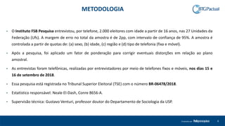 4Produzido por
• O Instituto FSB Pesquisa entrevistou, por telefone, 2.000 eleitores com idade a partir de 16 anos, nas 27 Unidades da
Federação (Ufs). A margem de erro no total da amostra é de 2pp, com intervalo de confiança de 95%. A amostra é
controlada a partir de quotas de: (a) sexo, (b) idade, (c) região e (d) tipo de telefonia (fixa e móvel).
• Após a pesquisa, foi aplicado um fator de ponderação para corrigir eventuais distorções em relação ao plano
amostral.
• As entrevistas foram telefônicas, realizadas por entrevistadores por meio de telefones fixos e móveis, nos dias 15 e
16 de setembro de 2018.
• Essa pesquisa está registrada no Tribunal Superior Eleitoral (TSE) com o número BR-06478/2018.
• Estatístico responsável: Neale El-Dash, Conre 8656-A.
• Supervisão técnica: Gustavo Venturi, professor doutor do Departamento de Sociologia da USP.
METODOLOGIA
 
