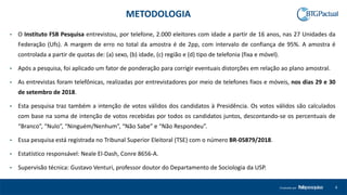 4Produzido por
• O Instituto FSB Pesquisa entrevistou, por telefone, 2.000 eleitores com idade a partir de 16 anos, nas 27 Unidades da
Federação (Ufs). A margem de erro no total da amostra é de 2pp, com intervalo de confiança de 95%. A amostra é
controlada a partir de quotas de: (a) sexo, (b) idade, (c) região e (d) tipo de telefonia (fixa e móvel).
• Após a pesquisa, foi aplicado um fator de ponderação para corrigir eventuais distorções em relação ao plano amostral.
• As entrevistas foram telefônicas, realizadas por entrevistadores por meio de telefones fixos e móveis, nos dias 29 e 30
de setembro de 2018.
• Esta pesquisa traz também a intenção de votos válidos dos candidatos à Presidência. Os votos válidos são calculados
com base na soma de intenção de votos recebidas por todos os candidatos juntos, descontando-se os percentuais de
“Branco”, “Nulo”, “Ninguém/Nenhum”, “Não Sabe” e “Não Respondeu”.
• Essa pesquisa está registrada no Tribunal Superior Eleitoral (TSE) com o número BR-05879/2018.
• Estatístico responsável: Neale El-Dash, Conre 8656-A.
• Supervisão técnica: Gustavo Venturi, professor doutor do Departamento de Sociologia da USP.
METODOLOGIA
 