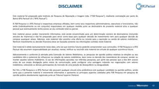 62Produzido por
Este material foi preparado pelo Instituto de Pesquisa de Reputação e Imagem Ltda. (“FSB Pesquisa”), mediante contratação por parte do
Banco BTG Pactual S.A. (“BTG Pactual”).
A FSB Pesquisa e o BTG Pactual e respectivas empresas afiliadas, bem como seus respectivos administradores, executivos e funcionários, não
serão (individualmente ou em conjunto) responsáveis em qualquer medida junto ao destinatário do presente material e/ou a qualquer
pessoal que eventualmente tenha acesso ao seu conteúdo total ou parcial.
Este material possui caráter meramente informativo, está sendo encaminhado para um determinado número de destinatários (incluindo
veículos de imprensa) e não foi preparado para servir como base para qualquer decisão de investimento nem para qualquer decisão de
comprar quaisquer ativos. Ademais, este material não constitui uma oferta ou convite para a aquisição ou venda de valores mobiliários.
Nenhum investimento ou decisão financeira deve ser baseada somente nas informações contidas neste material.
Este material é válido exclusivamente nesta data, uma vez que eventos futuros poderão comprometer suas conclusões. A FSB Pesquisa e o BTG
Pactual não assumem responsabilidade por atualizar, revisar, retificar ou rescindir este material em virtude de qualquer ocorrência futura.
Adicionalmente e conforme já alertado pela Comissão de Valores Mobiliários, as pesquisas de opinião pública relativas às eleições ou aos
candidatos têm o potencial de influenciar na cotação de valores mobiliários, bem como na decisão dos investidores de comprar, vender ou
manter aqueles valores mobiliários. O uso de informações apuradas nas referidas pesquisas, por parte das pessoas que a elas têm acesso
antes de sua ampla divulgação pelos meios de comunicação, pode configurar uma vantagem indevida nas negociações com valores
mobiliários, colocando os demais participantes do mercado de uma posição de desequilíbrio ou desigualdade.
Por fim, a FSB Pesquisa e o BTG Pactual não possuem qualquer vínculo e/ou preferência com qualquer candidato ou partido político, sendo
certo que o presente material é meramente informativo e apresenta os principais aspectos coletados pela FSB Pesquisa em pesquisa de
opinião pública devidamente registrada junto ao Tribunal Superior Eleitoral.
DISCLAIMER
 