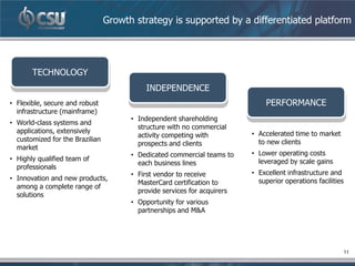 Growth strategy is supported by a differentiated platform




       TECHNOLOGY
                                            INDEPENDENCE
• Flexible, secure and robust                                                 PERFORMANCE
  infrastructure (mainframe)
                                       • Independent shareholding
• World-class systems and
                                         structure with no commercial
  applications, extensively                                               • Accelerated time to market
                                         activity competing with
  customized for the Brazilian                                              to new clients
                                         prospects and clients
  market
                                       • Dedicated commercial teams to    • Lower operating costs
• Highly qualified team of                                                  leveraged by scale gains
                                         each business lines
  professionals
                                       • First vendor to receive          • Excellent infrastructure and
• Innovation and new products,                                              superior operations facilities
                                         MasterCard certification to
  among a complete range of
                                         provide services for acquirers
  solutions
                                       • Opportunity for various
                                         partnerships and M&A




                                                                                                         11
 