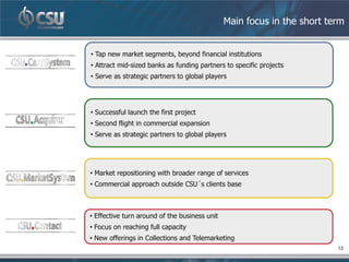 Main focus in the short term


• Tap new market segments, beyond financial institutions
• Attract mid-sized banks as funding partners to specific projects
• Serve as strategic partners to global players




• Successful launch the first project
• Second flight in commercial expansion
• Serve as strategic partners to global players




• Market repositioning with broader range of services
• Commercial approach outside CSU´s clients base



• Effective turn around of the business unit
• Focus on reaching full capacity
• New offerings in Collections and Telemarketing
                                                                         13
 