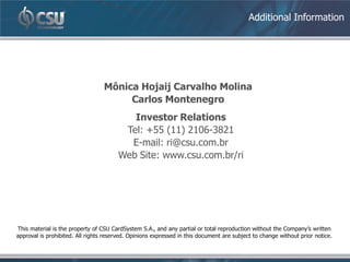 Additional Information




                                  Mônica Hojaij Carvalho Molina
                                       Carlos Montenegro
                                           Investor Relations
                                         Tel: +55 (11) 2106-3821
                                          E-mail: ri@csu.com.br
                                        Web Site: www.csu.com.br/ri




This material is the property of CSU CardSystem S.A., and any partial or total reproduction without the Company’s written
approval is prohibited. All rights reserved. Opinions expressed in this document are subject to change without prior notice.
 