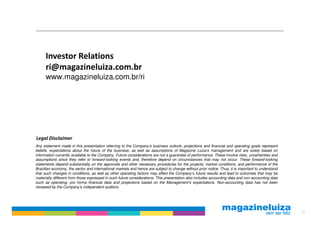 Investor Relations
      ri@magazineluiza.com.br
      www.magazineluiza.com.br/ri




Legal Disclaimer
Any statement made in this presentation referring to the Company’s business outlook, projections and financial and operating goals represent
beliefs, expectations about the future of the business, as well as assumptions of Magazine Luiza’s management and are solely based on
information currently available to the Company. Future considerations are not a guarantee of performance. These involve risks, uncertainties and
assumptions since they refer to forward-looking events and, therefore depend on circumstances that may not occur. These forward-looking
statements depend substantially on the approvals and other necessary procedures for the projects, market conditions, and performance of the
Brazilian economy, the sector and international markets and hence are subject to change without prior notice. Thus, it is important to understand
that such changes in conditions, as well as other operating factors may affect the Company’s future results and lead to outcomes that may be
materially different from those expressed in such future considerations. This presentation also includes accounting data and non-accounting data
such as operating, pro forma financial data and projections based on the Management’s expectations. Non-accounting data has not been
reviewed by the Company’s independent auditors.




                                                                                                                                                    20
 