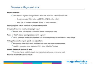 Overview – Magazine Luiza

Market Leadership

          One of Brazil’s largest durable goods retail chains with more than 728 stores nation-wide

             −   Gross revenues of R$5.3 billion and EBITDA of R$248 million in 9M11

             −   More than 20 thousand employees serving 23 million customers

Strong corporate culture and focus on people and innovation

Unique multi-channel model under a single brand
         Physical stores, virtual stores, e-commerce website and telephone sales

Focus on Brazil’s fastest growing socioeconomic segment
         The “C” (emerging middle class) represents 53% of Brazil’s population or more than 102 million people

History of successful organic growth and acquisitions
         8 acquisitions in the last 10 years and recent entry in the high growth northeast market
          July 2011, conclusion of the acquisition of 121 stores of Baú da Felicidade

Pioneer in Financial Services for retail
         First retail chain to establish JVs with financial institutions focusing on consumer credit
Financial discipline focused on results




                                                                                                                 3
 