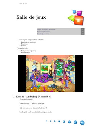 Salle de jeux
11
Dessin (symboles) [Accessible] 11
Fractions [Accessible] 12
Puzzles [Accessible] 13
La salle de jeux comporte trois activités
Dessin avec symboles
Fractions
Puzzles
Pièces adjacentes :
Garage (via le poster)
Bibliothèque
1. Dessin (symboles) [Accessible]
Domaine couvert
Art Creativity - Créativité artistique
Où cliquer pour lancer l'activité ?
Sur la grille sur le mur (initialement puis dessin)
Salle de jeux
III
 