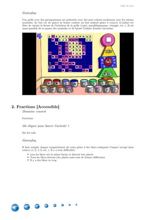 Salle de jeux
12
Gameplay
Une grille avec des pictogrammes est présentée avec des pots colorés en-dessous avec les mêmes
symboles. Le but est de placer la bonne couleur au bon endroit grâce à ceux-ci. L'enfant est
libre de choisir la forme de l'intérieur de la grille (carré, parallélogramme, triangle, etc..). Il est
aussi possible de se passer des symboles et de laisser l'enfant dessiner lui-même.
2. Fractions [Accessible]
Domaine couvert
Fractions
Où cliquer pour lancer l'activité ?
Sur les rails
Gameplay
Il faut remplir chaque compartiment du train grâce à des blocs indiquant l'espace occupé dans
celui-ci (1/2, 1/3, etc..). Il y a trois difficultés :
tous les blocs ont la même forme et doivent être placés
Tous les blocs doivent être placés mais sont de formes différentes
Il y a des blocs en trop
 