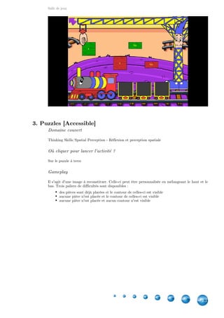 Salle de jeux
13
3. Puzzles [Accessible]
Domaine couvert
Thinking Skills/Spatial Perception - Réflexion et perception spatiale
Où cliquer pour lancer l'activité ?
Sur le puzzle à terre
Gameplay
Il s'agit d'une image à reconstituer. Celle-ci peut être personnalisée en mélangeant le haut et le
bas. Trois paliers de difficultés sont disponibles :
des pièces sont déjà placées et le contour de celles-ci est visible
aucune pièce n'est placée et le contour de celles-ci est visible
aucune pièce n'est placée et aucun contour n'est visible
 