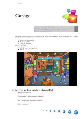 Garage
15
Arriver au bon nombre [Accessible] 15
Place d'une syllabe [Anglais conseillé mais pas nécessaire] 16
Pièces de monnaie [Accessible] 17
Le garage comporte trois activités ainsi que le Smart Star Challenge (porte du garage avec l'étoile),
non inclus dans ce document.
Arriver au bon nombre
Placer la syllabe
Pièces de monnaie
Pièces adjacentes :
Salle de jeux (via le poster)
Jardin
1. Arriver au bon nombre [Accessible]
Domaine couvert
Computation - Mathématiques et logique
Où cliquer pour lancer l'activité ?
Sur les ampoules
Garage
IV
 