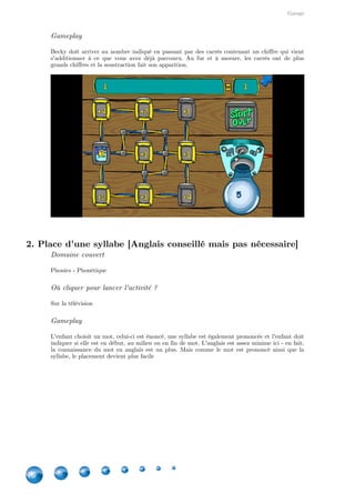 Garage
16
Gameplay
Becky doit arriver au nombre indiqué en passant par des carrés contenant un chiffre qui vient
s'additionner à ce que vous avez déjà parcouru. Au fur et à mesure, les carrés ont de plus
grands chiffres et la soustraction fait son apparition.
2. Place d'une syllabe [Anglais conseillé mais pas nécessaire]
Domaine couvert
Phonics - Phonétique
Où cliquer pour lancer l'activité ?
Sur la télévision
Gameplay
L'enfant choisit un mot, celui-ci est énoncé, une syllabe est également prononcée et l'enfant doit
indiquer si elle est en début, au milieu ou en fin de mot. L'anglais est assez minime ici - en fait,
la connaissance du mot en anglais est un plus. Mais comme le mot est prononcé ainsi que la
syllabe, le placement devient plus facile
 