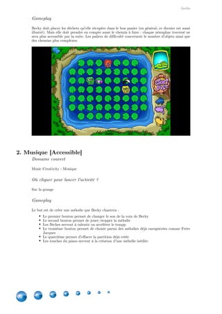 Jardin
20
Gameplay
Becky doit placer les déchets qu'elle récupère dans le bon panier (en général, ce dernier est aussi
illustré). Mais elle doit prendre en compte aussi le chemin à faire : chaque nénuphar traversé ne
sera plus accessible par la suite. Les paliers de difficulté concernent le nombre d'objets ainsi que
des chemins plus complexes.
2. Musique [Accessible]
Domaine couvert
Music Creativity - Musique
Où cliquer pour lancer l'activité ?
Sur la grange
Gameplay
Le but est de créer une mélodie que Becky chantera :
Le premier bouton permet de changer le son de la voix de Becky
Le second bouton permet de jouer/stopper la mélodie
Les flèches servent à ralentir ou accélérer le tempp
Le troisième bouton permet de choisir parmi des mélodies déjà enregistrées comme Frère
Jacques
Le quatrième permet d'effacer la partition déjà créée
Les touches du piano servent à la création d'une mélodie inédite
 