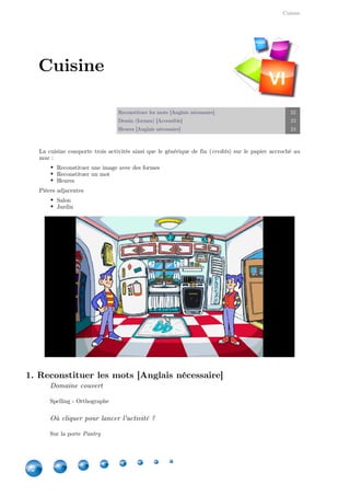 Cuisine
22
Reconstituer les mots [Anglais nécessaire] 22
Dessin (formes) [Accessible] 23
Heures [Anglais nécessaire] 24
La cuisine comporte trois activités ainsi que le générique de fin ( ) sur le papier accroché aucredits
mur :
Reconstituer une image avec des formes
Reconstituer un mot
Heures
Pièces adjacentes
Salon
Jardin
1. Reconstituer les mots [Anglais nécessaire]
Domaine couvert
Spelling - Orthographe
Où cliquer pour lancer l'activité ?
Sur la porte Pantry
Cuisine
VI
 
