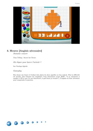 Cuisine
24
3. Heures [Anglais nécessaire]
Domaine couvert
Time Telling - Savoir lire l'heure
Où cliquer pour lancer l'activité ?
Sur l'horloge digitale
Gameplay
Ben donne une heure et l'enfant doit placer les deux aiguilles au bon endroit. Plus la difficulté
est grande, plus l'énoncé est compliqué ("une demi-heure avant 3h30", "si je commence à
manger à 12h et que j'ai une demi-heure, à quel heure je termine"). L'anglais est donc nécessaire
pour comprendre la question.
 