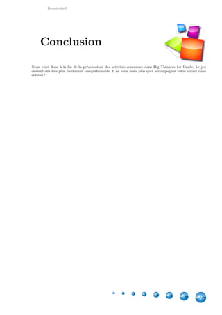 Recapitulatif
27
Nous voici donc à la fin de la présentation des activités contenues dans Big Thinkers 1st Grade. Le jeu
devient dès lors plus facilement compréhensible. Il ne vous reste plus qu'à accompagner votre enfant dans
celui-ci !
Conclusion
 