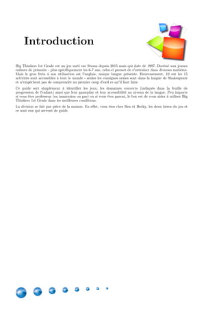 4
Big Thinkers 1st Grade est un jeu sorti sur Steam depuis 2015 mais qui date de 1997. Destiné aux jeunes
enfants de primaire - plus spécifiquement les 6-7 ans, celui-ci permet de s'entraîner dans diverses matières.
Mais le gros frein à son utilisation est l'anglais, unique langue présente. Heureusement, 10 sur les 15
activités sont accessibles à tout le monde - seules les consignes orales sont dans la langue de Shakespeare
et n'empêchent pas de comprendre au premier coup d'oeil ce qu'il faut faire.
Ce guide sert simplement à identifier les jeux, les domaines couverts (indiqués dans la feuille de
progression de l'enfant) ainsi que leur gameplay et leur accessibilité au niveau de la langue. Peu importe
si vous êtes professeur (en immersion ou pas) ou si vous êtes parent, le but est de vous aider à utiliser Big
Thinkers 1st Grade dans les meilleures conditions.
La division se fait par pièce de la maison. En effet, vous êtes chez Ben et Becky, les deux héros du jeu et
ce sont eux qui servent de guide.
Introduction
 