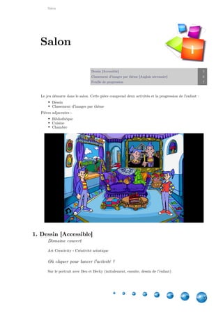 Salon
5
Dessin [Accessible] 5
Classement d'images par thème [Anglais nécessaire] 6
Feuille de progression 7
Le jeu démarre dans le salon. Cette pièce comprend deux activités et la progression de l'enfant :
Dessin
Classement d'images par thème
Pièces adjacentes :
Bibliothèque
Cuisine
Chambre
1. Dessin [Accessible]
Domaine couvert
Art Creativity - Créativité artistique
Où cliquer pour lancer l'activité ?
Sur le portrait avec Ben et Becky (initialement, ensuite, dessin de l'enfant)
Salon
I
 