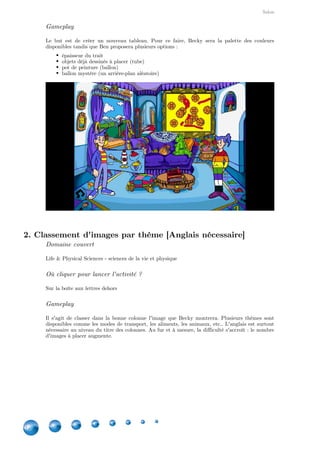 Salon
6
Gameplay
Le but est de créer un nouveau tableau. Pour ce faire, Becky sera la palette des couleurs
disponibles tandis que Ben proposera plusieurs options :
épaisseur du trait
objets déjà dessinés à placer (tube)
pot de peinture (ballon)
ballon mystère (un arrière-plan aléatoire)
2. Classement d'images par thème [Anglais nécessaire]
Domaine couvert
Life & Physical Sciences - sciences de la vie et physique
Où cliquer pour lancer l'activité ?
Sur la boîte aux lettres dehors
Gameplay
Il s'agit de classer dans la bonne colonne l'image que Becky montrera. Plusieurs thèmes sont
disponibles comme les modes de transport, les aliments, les animaux, etc.. L'anglais est surtout
nécessaire au niveau du titre des colonnes. Au fur et à mesure, la difficulté s'accroît : le nombre
d'images à placer augmente.
 