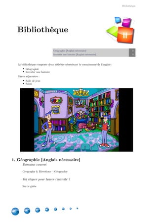 Bibliothèque
8
Géographie [Anglais nécessaire] 8
Inventer une histoire [Anglais nécessaire] 9
La bibliothèque comporte deux activités nécessitant la connaissance de l'anglais :
Géographie
Inventer une histoire
Pièces adjacentes :
Salle de jeux
Salon
1. Géographie [Anglais nécessaire]
Domaine couvert
Geography & Directions  - Géographie
Où cliquer pour lancer l'activité ?
Sur le globe
Bibliothèque
II
 