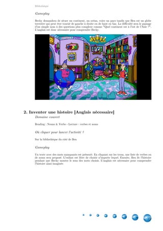 Bibliothèque
9
Gameplay
Becky demandera de situer un continent, un océan, voire un pays tandis que Ben est un globe
terrestre qui peut être tourné de gauche à droite ou de haut en bas. La difficulté sera le passage
d'un simple nom à des questions plus complexe comme "Quel continent est à l'est de l'Asie ?".
L'anglais est donc nécessaire pour comprendre Becky.
2. Inventer une histoire [Anglais nécessaire]
Domaine couvert
Reading : Nouns & Verbs - Lecture : verbes et noms
Où cliquer pour lancer l'activité ?
Sur la bibliothèque du côté de Ben
Gameplay
Un texte avec des mots manquants est présenté. En cliquant sur les trous, une liste de verbes ou
de noms sera proposé. L'enfant est libre de choisir n'importe lequel. Ensuite, Ben lit l'histoire
pendant que Becky montre le sens des mots choisis. L'anglais est nécessaire pour comprendre
l'histoire ainsi imaginée.
 