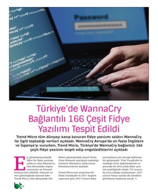 22
E
şi görülmemiş büyük-
lükte bir fidye yazılımı
saldırısı olan WannaCry,
tüm dünyadaki organi-
zasyonları ve bireysel
kullanıcıları etkiledi. İnternet ve
veri güvenliğinde küresel lider
Trend Micro, tüm dünyadaki teh-
ditleri gözlemlediği Smart Prote-
ction Network aracığıyla topladığı
verilerle WannaCry saldırısının
bilinmeyenlerini açıkladı.
Trend Micro’nun araştırma bö-
lümü TrendLabs’in 2017 öngörü
raporuna göre 2017 yılının fidye
yazılımların yılı olacağı beklenen
bir gelişmeydi. Yine TrendLabs’in
sunduğu 2016 değerlendirme ra-
porunda da 2016 yılda fidye yazı-
lım çeşitliğinde yüzde 752 oranın-
da artış olduğu açıklanmıştı. 2017
yılının Nisan ayında ilk örnekleri
görülmeye başlanan ancak o
Türkiye’de WannaCry
Bağlantılı 166 Çeşit Fidye
Yazılımı Tespit Edildi
Trend Micro tüm dünyayı kasıp kavuran fidye yazılımı saldırı WannaCry
ile ilgili topladığı verileri açıkladı. WannaCry Avrupa’da en fazla İngiltere
ve İspanya’yı vururken, Trend Micro, Türkiye’de WannaCry bağlantılı 166
çeşit fidye yazılımı tespit edip engellediklerini açıkladı
 