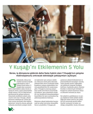 Y Kuşağı’nı Etkilemenin 5 Yolu
Xerox, iş dünyasına giderek daha fazla hakim olan Y Kuşağı’nın çalışma
motivasyonunu artıracak teknolojik yaklaşımları açıklıyor.
G
ünümüzde, dünya üze-
rindeki insanların büyük
çoğunluğunu artık Y
Kuşağı temsil ediyor. X
Kuşağı’ndan tamamen
farklı alışkanlıklara sahip olarak ye-
tişmiş bu nesil, iş gücü potansiyelini
elinde tutuyor. Son 20 yılda benzeri
görülmemiş bir gelişme gösteren
teknolojik yeniliklerin içinde yetiş-
miş bir nesil olan Y Kuşağı, yüksek
donanımı sebebiyle her zaman iler-
leme arayışı içerisinde olma eğilimi
gösteriyor. Ancak bu durum, gelenek-
selleşmiş metotlarla varlığını sürdü-
ren işletmeler için zorlayıcı olabili-
yor. Dünyanın önde gelen teknoloji
şirketlerinden Xerox tarafından farklı
kuşakların çalışma alışkanlıkları üze-
rine gerçekleştirilen bir araştırmaya
göre, Y Kuşağı’na mensup çalışan-
ların yüzde 20’si ilk iki yıl içerisinde
işi bırakıyor. Aynı çalışanların yüzde
60’ı ise, kendilerini tamamlamadığını
hissettikleri bir işten ayrılmaktan hiç
çekinmeyeceklerini belirtiyor.
Böylesine yüksek beklentileri karşıla-
mak her şirket için kolay olmayabilir.
Xerox iş analistleri, Y Kuşağı çalı-
şanlarının yüksek birikimlerinin ve
potansiyellerinin karşılığını verecek,
onlara gerekli şartları sağlayabile-
cek şirketlerle çalışmak istediğini
belirtiyor. Saydamlık, güven, büyüme
fırsatları ve düzenli geri dönüşler, Y
Kuşağı’nın çalışma hayatının olmaz-
sa olmazları arasında yer alıyor.
Her şirketin iç politikalarını ve çalı-
şan ilişkilerini farklı şekilde sürdür-
düğü göz önüne alınırsa, her şirket
için işe yarayacağı garanti edilen
öneriler sunmanın ne kadar zor
olduğu anlaşılabilir. Ancak, istisnasız
26
 