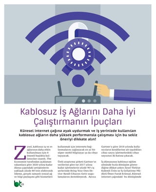 28
telekom
Kablosuz İş Ağlarını Daha İyi
Çalıştırmanın İpuçları
Küresel internet çağına ayak uydurmak ve iş yerinizde kullanılan
kablosuz ağların daha yüksek performansla çalışması için bu sekiz
öneriyi dikkate alın!
Z
yxel, kablosuz iş ve ev
ağlarının daha etkin
kullanılması için 8
önemli başlıkta kul-
lanıcıları uyardı. The
Economist tarafından açıklanan
rakamlara göre 2020 yılına kadar
dünya çapındaki yetişkinlerin
yaklaşık yüzde 80’inin elektronik
ödeme, gerçek zamanlı sosyal ağ
ve bilgi paylaşımı gibi hizmetleri
kullanmak için internete bağ-
lanmalarını sağlayacak en az bir
süper-mobil bilgisayar ya da cihaz
taşıyacak.
Ünlü araştırma şirketi Gartner’ın
verilerine göre ise 2017 yılına
kadar işletmelerin yüzde 90’ı iş
yerlerinde Bring Your Own De-
vice-Kendi Cihazını Getir uygu-
lamalarını destekleyecek. Ayrıca
Gartner’a göre 2018 yılında kulla-
nıcıların kendilerine ait taşıdıkları
cihaz sayısı işletmelerdeki cihaz
sayısının iki katına çıkacak.
İş dünyasının kablosuz eğilim
yönünde hızla dönüşüm göster-
diğine dikkat çeken Zyxel Türkiye
Kıdemli Ürün ve İş Geliştirme Mü-
dürü Ömer Faruk Erünsal, Küresel
internet çağındaki bu dönüşümde
 