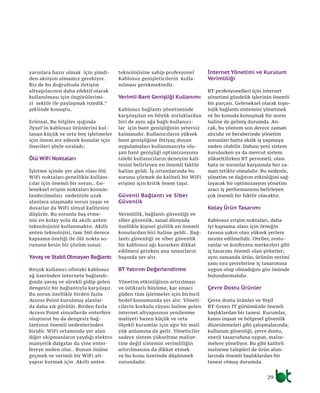 29
yarınlara hazır olmak için şimdi-
den aksiyon almamız gerekiyor.
Biz de bu doğrultuda iletişim
altyapılarının daha efektif olarak
kullanılması için öngörülerimi-
zi sektör ile paylaşmak istedik.”
şeklinde konuştu.
Erünsal, Bu bilgiler ışığında
Zyxel’in kablosuz ürünlerini kul-
lanan küçük ve orta boy işletmeler
için önem arz edecek konular için
önerileri şöyle sıraladı:
Ölü WiFi Noktaları
İşletme içinde yer alan olası ölü
WiFi noktaları genellikle kullanı-
cılar için önemli bir sorun.. Ge-
leneksel erişim noktaları konum-
landırılmaları nedeniyle uzak
alanlara ulaşmada sorun yaşar ve
duvarlar da WiFi sinyal kalitesini
düşürür. Bu sorunla baş etme-
nin en kolay yolu da akıllı anten
teknolojisini kullanmaktır. Akıllı
anten teknolojisi, tam 360 derece
kapsama özeliği ile ölü nokta so-
rununa kesin bir çözüm sunar.
Yavaş ve Stabil Olmayan Bağlantı
Birçok kullanıcı ofisteki kablosuz
ağ üzerinden internete bağlandı-
ğında yavaş ve sürekli gidip gelen
dengesiz bir bağlantıyla karşılaşır.
Bu sorun özellikle birden fazla
Access Point kurulmuş alanlar-
da daha sık görülür. Birden fazla
Access Point sinyallerde enterfere
oluşturur bu da dengesiz bağ-
lantının önemli nedenlerinden
biridir. WiFi ortamında yer alan
diğer ekipmanların yaydığı elektro
manyetik dalgalar da yine enter-
fereye neden olur.. Bunun önüne
geçmek ve verimli bir WiFi alt-
yapısı kurmak için Akıllı anten
teknolojisine sahip profesyonel
Kablosuz genişleticilerin kulla-
nılması gerekmektedir.
Verimli Bant Genişliği Kullanımı
Kablosuz bağlantı yönetiminde
karşılaşılan en büyük zorluklardan
biri de aynı ağa bağlı kullanıcı-
lar için bant genişliğinin yetersiz
kalmasıdır. Kullanıcıların yüksek
bant genişliğine ihtiyaç duyan
uygulamaları kullanmasıyla olu-
şan bant genişliği optimizasyonu
talebi kullanıcıların deneyim kali-
tesini belirleyen en önemli faktör
haline geldi. İş ortamlarında bu
sorunu çözmek de kaliteli bir WiFi
erişimi için kritik önem taşır.
Güvenli Bağlantı ve Siber
Güvenlik
Verimlilik, bağlantı güvenliği ve
siber güvenlik, sanal dünyada
özellikle kişisel gizlilik en önemli
konulardan biri haline geldi.. Bağ-
lantı güvenliği ve siber güvenlik
bir kablosuz ağı kurarken dikkat
edilmesi gereken ana unsurların
başında yer alır.
BT Yatırım Değerlendirme
Yönetim etkinliğinin artırılması
ve istikrarlı büyüme, kar amacı
güden tüm işletmeler için birincil
hedef konumunda yer alır. Yöneti-
cilerin korkulu rüyası haline gelen
internet altyapısının yenilenme
maliyeti bazen küçük ve orta
ölçekli kurumlar için ağır bir mali
yük anlamına da gelir. Yöneticiler
sadece sistem yükseltme maliye-
tine değil sistemin verimliliğin
artırılmasına da dikkat etmek
ve bu konu üzerinde düşünmek
zorundadır.
İnternet Yönetimi ve Kurulum
Verimliliği
BT profesyonelleri için internet
yönetimi gündelik işlerinin önemli
bir parçası. Geleneksel olarak topo-
lojik bağlantı sistemini yönetmek
ve bu konuda konuşmak bir norm
haline de gelmiş durumda. An-
cak, bu yöntem son derece zaman
alıcıdır ve beraberinde yönetim
sorunları hatta eksik iş yapmaya
neden olabilir. Dahası yeni sistem
kurulurken ya da mevcut sistem
yükseltilirken BT personeli, olası
hata ve sorunlar karşısında her za-
man tetikte olmalıdır. Bu nedenle,
yönetim ve dağıtım etkinliğini sağ-
layacak bir optimizasyon yönetim
aracı iş performansını belirleyen
çok önemli bir faktör olacaktır.
Kolay Ürün Tasarımı
Kablosuz erişim noktaları, daha
iyi kapsama alanı için örneğin
tavana yakın olan yüksek yerlere
monte edilmelidir. Oteller, resto-
ranlar ve konferans merkezleri gibi
iç tasarımı önemli olan şirketler;
aynı zamanda ürün, ürünün verimi
yanı sıra çevrelerine iç tasarımına
uygun olup olmadığını göz önünde
bulundurmalıdır.
Çevre Dostu Ürünler
Çevre dostu ürünler ve Yeşil
BT-Green IT günümüzde önemli
başlıklardan bir tanesi. Kurumlar,
kamu inşaat ve bölgesel güvenlik
düzenlemeleri gibi çalışmalarında,
kullanım güvenliği, çevre dostu,
enerji tasarrufuna uygun, malze-
melere yöneliyor. Bu gibi kaliteli
malzeme talepleri de ürün alım-
larında önemli başlıklardan bir
tanesi olmuş durumda.
 