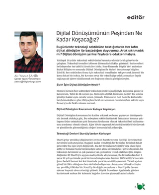 editör
Yaklaşık 18 yıldır teknoloji sektörünün basın tarafında farklı görevlerde
çalıştım. Teknoloji trendleri dönem dönem farklılıklar gösterdi. Bu trendleri
belirleyenler ise tabii ki üreticileri oldu. Son dönemde Büyük Veri ardından
Bulut Bilişim ve sonunda Dijital Dönüşüm ile bizleri bunaltmayı bilgiler.
Tabii ki her sektörden firma için teknoloji trendlerini takip etmek önemli bir
konu fakat bir nokta, bir kavram veya bir teknolojiye odaklanmadan fayda
sağlayacak işlere odaklanmak en doğrusu olacak görüşündeyim.
Sizin İçin Dijital Dönüşüm Nedir?
Hemen hemen her sektörden teknoloji profesyonelleriyle konuşma şansı ya-
kalıyorum. Tabii ki ilk sorum şu. Sizin için dijital dönüşüm nedir? Bu soruya
şimdiye kadar aynı cevabı veren çıkmadı. Firmaların hali hazırda kullandık-
ları teknolojilere göre ihtiyaçları farklı ve sorunun cevabının her sektör veya
firma için de farklı olması normal.
Dijital Dönüşüm Kavramını Kutuya Koymayın
Dijital Dönüşüm kavramını bir kalıba sokmak ve bunu yaparsan dönüşecek-
sin demek oldukça güç. Bu sebepten sektörümüzdeki firmaların konuya yak-
laşımı ürün satmaktan çok firmanın faydasına olacak teknolojileri kullanma-
sına yardımcı olmak olmalı. Eğer böyle yaparsak teknoloji sektörü büyüyecek
ve şimdilerde görmediğimiz değeri sonunda hak edeceğiz.
Teknoloji Devleri StartUp’lardan Korkuyor
StartUp’lar yenilikçi düşünceleri ve hızlı hareket etme özelliği ile teknoloji
devlerini korkutuyorlar. Bugüne kadar trendleri dev firmalar belirledi fakat
gelecekte bu işin seyri değişecek. Bu dev firmaların StartUp’lara olan ilgisi
arttı ve firmalar fazla büyümeden satın alma derdindeler. Şöyle düşünün bir
teknoloji devisiniz ve çok paranız var, gelecekte trend olabileceğini düşün-
düğünüz 20 StartUp’ı uygun maliyetlerle alıyorsunuz. Bu firmalardan biri 5
veya 10 yıl içerisinde yeni bir trend oluşturursa bırakın 20 StartUp’a harcadı-
ğınız bedeli bunun kat kat üzerinde para kazanabiliyorsunuz. Ticari açıdan
güzel bir fikir olduğunu ben de kabul ediyorum. Ama şunu bilmekte fayda
var yenilikçi fikirler bir StartUp ile doğdu ve yoluna o StartUp ile devam
ederse başarılı olma olasılığı yüksek. Büyük firmaların içerisinde gözden
kaybolmak sadece bir kalemin kağıdın üzerine çizmesi kadar koladır.
Dijital Dönüşümünün Peşinden Ne
Kadar Koşacağız?
Bugünlerde teknoloji sektörüne baktığımızda her lafın
dijital dönüşüm ile başladığını duyuyoruz. Artık sıkılmadık
mı? Dijital dönüşüm yerine faydalara odaklanmalıyız.
Ali Yavuz ŞAHİN
Genel Yayın Yönetmeni
yavuz@btgunlugu.com
3
 