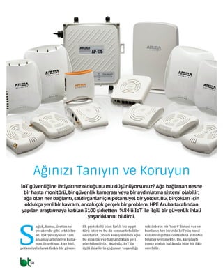 30
Ağınızı Tanıyın ve Koruyun
IoT güvenliğine ihtiyacınız olduğunu mu düşünüyorsunuz? Ağa bağlanan nesne
bir hasta monitörü, bir güvenlik kamerası veya bir aydınlatma sistemi olabilir;
ağa olan her bağlantı, saldırganlar için potansiyel bir yoldur. Bu, birçokları için
oldukça yeni bir kavram, ancak çok gerçek bir problem. HPE Aruba tarafından
yapılan araştırmaya katılan 3100 şirketten %84'ü IoT ile ilgili bir güvenlik ihlali
yaşadıklarını bildirdi.
S
ağlık, kamu, üretim ve
perakende gibi sektörler-
de, IoT’ye dayanan tam
anlamıyla binlerce kulla-
nım örneği var. Her biri,
potansiyel olarak farklı bir güven-
lik protokolü olan farklı bir aygıt
türü ister ve bu da sonsuz tehditler
oluşturur. Onları koruyabilmek için
bu cihazları ve bağlandıkları yeri
görebilmeliyiz. Aşağıda, IoT ile
ilgili ihlallerin çoğunun yaşandığı
sektörlerin bir ‘top 4’ listesi var ve
bunların her birinde IoT’nin nasıl
kullanıldığı hakkında daha ayrıntılı
bilgiler verilmekte. Bu, karşılaştı-
ğımız zorluk hakkında bize bir fikir
verebilir.
 