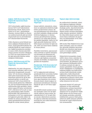 31
Sağlık: %89 Oranında IoT İle
İlişkili Bir Güvenlik İhlali
Yaşanıyor
2019 yılına kadar, sağlık kuruluş-
larının %87’si IoT teknolojisini
benimsemiş olacak. Hasta moni-
törleri ve X-ışını / görüntüleme
cihazları; konum takibi ve cihazla-
rın uzaktan kontrolü gibi servisleri
oluşturmak için en çok kullanılan
IoT cihazlarından bazılarıdır.
Tıbbi cihazların yerini bilmek has-
tanın sağlığına büyük katkıda bu-
lunur, ancak güvenlik korkuları bu
noktada büyük bir engel oluşturu-
yor. Sağlık kurumlarının neredey-
se yarısı (%49) cihazlarında kötü
amaçlı yazılım sorunları olduğunu
ve %39’u ise insan hatasının IoT
ile ilgili güvenlik ihlaline neden
olduğunu bildirmişler.
Kamu: %85 Oranında IoT İle
İlişkili Bir Güvenlik İhlali
Yaşanıyor
Hükümetler, bir şehir altyapısına
yeni unsurlar eklerken, eski ve yeni
teknolojiyi dengelemek zorunda-
dırlar. IoT söz konusu olduğunda,
akıllı şehri oluşturmak için eski
teknolojiyi güvenli bir ağ ile den-
gelemek gerekir ve devlet çalı-
şanlarının %49’u bunu belirli bir
zorluk olarak görüyorlar. Hükümet-
ler, IoT’nin benimsenmesinde bazı
sektörlerden daha gerideler. Kamu
görevi yapan BT karar vericilerinin
%35’i, liderlerin IoT’yi çok az veya
hiç anlamadığını iddia etmekte.
Şehirlerdeki eski teknolojinin sı-
nırlamaları ve IoT’nin uygulanması
ile bağlantılı güvenlik riskleri ile
birlikte bu anlayış eksikliği, akıllı
şehrin genişlemesinin karşısına
büyük bir zorluk olarak çıkıyor.
İmalat: %82 Oranında IoT
İle İlişkili Bir Güvenlik İhlali
Yaşanıyor
Sanayi sektörü, sistemlerin, süreç-
lerin ve makinelerin birbirine bağlı
kalma gereksinimini anlıyor. Bu-
nun gerçekleşmesi için üreticilerin
servisleri mümkün olduğu yerlerde
birbirine bağlaması ve otomas-
yonunu gerçekleştirmesi gerekir,
ancak bu iş şu anda daha güvenli
bir şekilde yapılabilir. Zaten IoT ile
ilgili güvenlik ihlallerinin %50’si
kötü amaçlı yazılımlar ile ilgili ola-
rak ,%40’ı ise insan hatası nedeniy-
le ortaya çıkıyor.
Özellikle üreticilerin, operasyonel
riski azaltmak ve işletim altyapıla-
rını korumak için kimyasal sen-
sörler ve toplama sistemleri gibi
cihazları ağa bağlama arayışında
olmaları ile birlikte, bu kapanması
gereken bir boşluktur.
Perakende: %76 Oranında IoT
İle İlişkili Bir Güvenlik İhlali
Yaşanıyor
IoT’yi mağazalarında kullanan
perakendecilerin yarısından fazlası
(yüzde 56) müşteri deneyimini
artırmak için kişisel mobil cihaz-
ların ağa erişmesine izin veriyor.
Konuma dayalı olarak mağaza içi
promosyon mesajlarının alınması
büyük bir iştir ve IoT bunu sağla-
yabilir.
Ancak kötü amaçlı yazılım sorun-
ları yüzünden zaten IoT ile ilgili
olarak saldırıya maruz kalan, pe-
rakendecilerin % 41’ini göz önü-
ne alırsak, tüketicilerin yararları
ile ağlarını saldırıdan korumanın
arasında bir orta nokta bulmaları
gerektiği açıktır.
Toplam Ağın Görünürlüğü
Bu endüstrilerin tümünde, şirket-
lerin ağlarına bağlanan cihazlar
hakkında daha fazla bilgiye ihtiyaç
duyduğu açıktır. Ağ yöneticilerinin,
her bir cihaza ilişkin olarak poli-
tikalar/izinler yaratma yeteneğine
sahip olmaları gerekiyor; böylece
bir cihaz kötü amaçlı yazılım veya
insan hatası nedeniyle ele geçiri-
lirse, bu belirlenebilir ve bu cihaz
geniş ağdan çıkarılır.
HPE Aruba Ülke Müdürü Ersin Uyar
yakın zamanda, canlı veri analizi-
nin, güvenlik tehdidini derecelen-
dirmek için cihazların ağa hangi
saatte ve nereden bağlandığını
nasıl gösterdiğini anlattı.
Müşterilerle konuşurken, hangi
sektör olursa olsun, onlardan da
aynı şeyi duyuyorum. Herkes, gü-
venli kalırken, ağ yaklaşımı açısın-
dan tamamen özelleşmek istiyor.
O noktaya varmak için ağın ta-
mamen görülebilir olması gerekir.
Analiz edildiğinde ve erişildiğinde,
toplanan bilgiler için farklı kulla-
nıcılara farklı düzeylerde erişim
sağlanırken, farklı düzeylerde
tehditlere sahip cihazların yerini
saptamada ve güvence altına alma-
da daha özelleştirilmiş olanaklara
sahip olmanıza da izin verir.
Kurumsal alanda IoT zaten ger-
çekleşiyor ve tüm sektörlerde
kullanımının artması kaçınılmaz.
İşletmeler, özellikle var olan çö-
zümlerin IoT’ye yönelik bir tehdit
değil aksine onu bir fırsata çevir-
me olanağı yaratırken, güvenlik
tehditlerinin, pazarın önde gelen
şirketi ile rakibi olmayan şirketler
arasında bir engel oluşturmasına
izin vermemeliler.
 