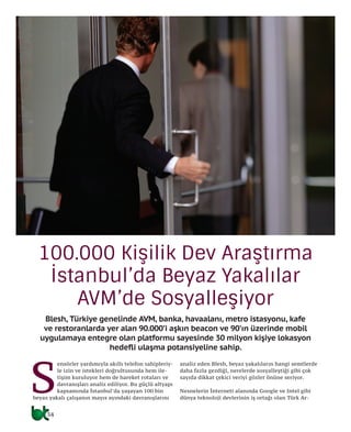 34
Blesh, Türkiye genelinde AVM, banka, havaalanı, metro istasyonu, kafe
ve restoranlarda yer alan 90.000’i aşkın beacon ve 90’ın üzerinde mobil
uygulamaya entegre olan platformu sayesinde 30 milyon kişiye lokasyon
hedefli ulaşma potansiyeline sahip.
S
ensörler yardımıyla akıllı telefon sahipleriy-
le izin ve istekleri doğrultusunda hem ile-
tişim kuruluyor hem de hareket rotaları ve
davranışları analiz ediliyor. Bu güçlü altyapı
kapsamında İstanbul’da yaşayan 100 bin
beyaz yakalı çalışanın mayıs ayındaki davranışlarını
analiz eden Blesh, beyaz yakalıların hangi semtlerde
daha fazla gezdiği, nerelerde sosyalleştiği gibi çok
sayıda dikkat çekici veriyi gözler önüne seriyor.
Nesnelerin İnterneti alanında Google ve Intel gibi
dünya teknoloji devlerinin iş ortağı olan Türk Ar-
100.000 Kişilik Dev Araştırma
İstanbul’da Beyaz Yakalılar
AVM’de Sosyalleşiyor
34
 