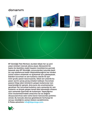 36
BT Günlüğü Test Merkezi, bundan böyle her ay yeni
çıkan ürünleri mercek altına alıyor. Deneyimli bir
kadro ile özellikle mobil hayatın inceliklerine parmak
basacak olan BT Günlüğü, sunuculardan tutunda basit
bir cep telefonuna kadar düşünebileceğiniz her türden
ürünü sizlere anlatmak ve açıklamak için çabalayacak.
Eskiden kurumsal ve son kullanıcı olarak iki ayrı
ürün grubu pazarı bulunuyordu, fakat son yıllarda bu
pazar ayrımı yavaş yavaş ortadan kalkıyor. Kurumsal
pazara hitap eden ürünlerin çalışan kullanıcılar için
tasarlandığı bir gerçek. Ama şunu da unutmamamız
gerekiyor her kurumsal kullanıcı aynı zamanda bir son
kullanıcı ve birçok çalışan kendi özel teknolojik cihazını
aynı zamanda işyerinde de kullanıyor. Yapacağımız
ürün incelemelerindeki amacımız ise siz değerli
okuyucularımıza satın alma kararı konusunda yardımcı
olmak. Bu konuda aklınıza gelebilecek herhangi bir
soruyu istediğiniz zaman bizlere sorabilirsiniz.
E-Posta adresimiz info@btgunlugu.com.
donanım
 