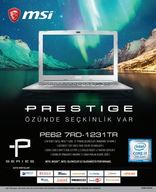 7
| EN YENİ 7.NESİL INTEL®
CORE i7-7700HQ İŞLEMCİLER | WINDOWS 10 HOME |
| GEFORCE®
GTX 1050 | TRUE COLOR TECHNOLOGY |
| DDR4-2400 | SHIFT | USB 3.0 TYPE-C | COOLER BOOST 4 | MATRIX DISPLAY |
| SOUND BY DYNAUDIO | NAHIMIC 2 | DAHA PARLAK KLAVYE IŞIĞI |
PE62 7RD-1231TR
Intel, Intel logosu, Intel Inside, Intel Core ve Core Inside, Intel Corporation’ın Amerika Birleşik Devletleri ve diğer ülkelerdeki ticari markalarıdır.
Ö Z Ü N D E S E Ç K İ N L İ K V A R
INTEL INSIDE®
. INTEL İŞLEMCİLER İLE OLAĞANÜSTÜ PERFORMANS.
SATIŞ NOKTALARI
 