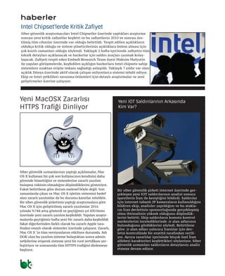 8
Siber güvenlik uzmanlarının yaptığı açıklamalar, Mac
OS X kullanan bir çok son kullanıcının kendisini daha
güvende hissettiğini ve sistemlerine zararlı yazılım
bulaşma riskinin olmadığını düşündüklerini gösteriyor.
Fakat belirtilene göre durum malesef böyle değil. Son
zamanlarda çıkan ve Mac OS X işletim sistemini hedef
alan zararlı yazılımlar da bu durumu kanıtlar nitelikte.
Bir siber güvenlik şirketinin yaptığı araştırmalara göre
Mac OS X için geliştirilmiş zararlı yazılımlar 2016
yılında %744 artış gösterdi ve geçtiğimiz yıl 450 binin
üzerinde yeni zararlı yazılım keşfedildi. Yapılan araştır-
malarda geçtiğimiz hafta yeni bir zararlı daha keşfedildi
fakat diğerlerinden farklı olarak bu zararlı Apple tara-
fından onaylı olarak sistemler üzerinde çalışıyor. Zararlı,
Mac OS X ‘in tüm versiyonlarını etkiliyor durumda. Adı
DOK olan bu yazılım sisteme bulaştıktan sonra admin
yetkilerine erişerek sisteme yeni bir root sertifikası yer-
leştiriyor ve sonrasında tüm HTTPS trafiğini dinlemeye
başlıyor.
Yeni MacOSX Zararlısı
HTTPS Trafiği Dinliyor
Siber güvenlik araştırmacıları Intel Chipsetler üzerinde yaptıkları araştırma
sonrası yeni kritik zafiyetler keşfetti ve bu zafiyetlerin 2010 ve sonrası üre-
tilmiş tüm cihazlar üzerinde var olduğu belirtildi. Tespit edilen açıklıkların
oldukça kritik olduğu ve sistem yöneticilerinin açıklıklara önlem alması için
çok kısıtlı zamanları olduğu söylendi. Yaklaşık 2 hafta içerisinde zafiyetin tüm
teknik detayları açıklanacak ve hackerlar için saldırı araçları yazmak kolay-
laşacak. Zafiyeti tespit eden Embedi Research Team üyesi Maksim Malyutin
ile yapılan görüşmelerde, keşfedilen açıklığın hackerlara Intel chipsete sahip
sistemlere uzaktan erişim imkanı sağladığı anlaşıldı. Yaklaşık 7 yıldır var olan
açıklık Dünya üzerinde aktif olarak çalışan milyonlarca sistemi tehdit ediyor.
Ekip ve Intel yetkilileri savunma önlemleri için detaylı araştırmalar ve yeni
geliştirmeler üzerine çalışıyor.
Intel Chipset'lerde Kritik Zafiyet
Bir siber güvenlik şirketi internet üzerinde ger-
çekleşen yeni IOT saldırılarının analizi sonucu
işaretlerin İran ile kesiştiğini bildirdi. Saldırılar
için internet tabanlı IP kameraların kullanıldığını
bildiren ekip, analizler yapıldığını ve bu atakla-
rın İran devletinin sponsorluğunda gerçekleşmiş
olma ihtimalinin yüksek olduğunu düşündük-
lerini belirtti. Ekip saldırıların komuta kontrol
merkezlerini incelediklerinde .ir alan adlarının
bulunduğunu gördüklerini söyledi. Belirtilene
göre .ir alan adları yalnızca İranlılar için dev-
letin kontrolünde bir enstitü tarafından verili-
yor. Ayrıca zararlılar içerisinde birçok özel İran
alfabesi karakterleri keşfettikleri söyleniyor. Siber
güvenlik uzmanları saldırıların detaylarını analiz
etmeye devam ediyor.
Yeni IOT Saldırılarının Arkasında
Kim Var?
haberler
 