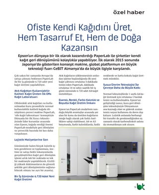 9
Çok yakın bir zamanda Avrupa’da
satışa çıkması beklenen PaperLab
ile bir iş gününde 6.720 adet yeni
kağıt üretimi yapılabiliyor.
Atık Kağıttan Kullanılabilir
Kaliteli Kağıt Üreten İlk Ofis
Kağıt Laboratuarı
Ofislerdeki atık kağıtları su kulla-
nılmadan kuru prosedürle normal
kullanılabilir kaliteli kağıda dö-
nüştüren çevreci makine PaperLab,
‘ofis kağıt laboratuarı’ konseptiyle
Dünyada bir ilk.Yazıcı teknolo-
jisinde lider kurumlar arasında
olan Epson, kağıda verdiği önemi
PaperLab modeliyle geri dönüşüm
ve çevrecilik bazında bir kez daha
vurguluyor.
Lojistik Maliyetlerine Son
Günümüzde halen birçok lojistik iş-
lem gerektiren ve toplanması, üre-
timi ve satışı farklı lokasyonlarda
gerçekleştirilen kağıt geri dönüşüm
işlemi artık tek bir noktada ve tek
bir makineyle yapılabilecek. Gizlili-
ği yüksek dokümanların da güvenli
şekilde geri dönüşümünün sağlana-
bilecek olması ise ayrı bir avantaj.
Bir İş Gününde 6.720 Adet Yeni
Kağıt Üretimi
Atık kağıtların yüklenmesinin ardın-
dan işleme başlandığında ilk yeni
kağıt çıktısını ortalama 3 dakikada
temin eden PaperLab, dakikada
ortalama 14 ve sekiz saatlik bir iş
günü süresinde 6.720 adet A4 kağıt
üretebiliyor.
Esanslı, Renkli, Farklı Kalınlık ve
Boyutta Kağıt Üretim İmkanı
Epson’un PaperLab modelinin sun-
duğu büyük avantajlar arasında yer
alan bir konu da üretilen kağıtların
isteğe bağlı olarak çok farklı özel-
liklere sahip olabilmesi. A4 ve A3
boyutunda, farklı kalınlıklarda, farklı
renklerde ve hatta kokulu kağıt üret-
mek mümkün.
Susuz Ürerim Teknolojisi İle
Çevreye Daha da Büyük Katkı
Normal teknolojilerde 1 sayfa A4 ka-
ğıt üretmek için ortalama 1 bardak
temiz su kullanılmakta. Epson’un
geliştirdiği susuz, kuru geri dönü-
şüm teknolojisiyle Dünyamızın
ana kaynağı olan ve giderek azalan
temiz suyun kullanımı da devre dışı
kalıyor. Lojistik anlamda herhangi
bir transfer de gerekmediğinden eş
zamanlı olarak karbondioksit salımı
da otomatikman yok oluyor.
Ofiste Kendi Kağıdını Üret,
Hem Tasarruf Et, Hem de Doğa
Kazansın
özel haber
Epson’un dünyaya bir ilk olarak kazandırdığı PaperLab ile şirketler kendi
kağıt geri dönüşümünü kolaylıkla yapabiliyor. İlk olarak 2015 sonunda
Japonya’da gösterilen konsept makine, global platformun en büyük
teknoloji fuarı CeBIT Almanya’da da büyük ilgiyle karşılandı.
 