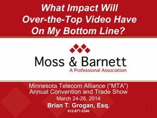 1
What Impact Will
Over-the-Top Video Have
On My Bottom Line?
Minnesota Telecom Alliance (“MTA”)
Annual Convention and Trade Show
March 24-26, 2014
Brian T. Grogan, Esq.
612-877-5340
 