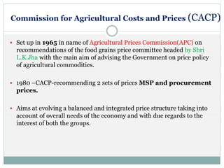 Commission for Agricultural Costs and Prices (CACP)
 Set up in 1965 in name of Agricultural Prices Commission(APC) on
recommendations of the food grains price committee headed by Shri
L.K.Jha with the main aim of advising the Government on price policy
of agricultural commodities.
 1980 –CACP-recommending 2 sets of prices MSP and procurement
prices.
 Aims at evolving a balanced and integrated price structure taking into
account of overall needs of the economy and with due regards to the
interest of both the groups.
 