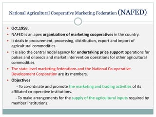 National Agricultural Cooperative Marketing Federation (NAFED)
 Oct,1958.
 NAFED is an apex organization of marketing cooperatives in the country.
 It deals in procurement, processing, distribution, export and import of
agricultural commodities.
 It is also the central nodal agency for undertaking price support operations for
pulses and oilseeds and market intervention operations for other agricultural
commodities.
 The state level marketing federations and the National Co-operative
Development Corporation are its members.
 Objectives
- To co-ordinate and promote the marketing and trading activities of its
affiliated co-operative institutions.
- To make arrangements for the supply of the agricultural inputs required by
member institutions.
 