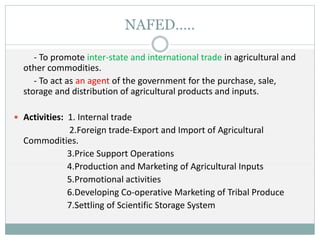 NAFED…..
- To promote inter-state and international trade in agricultural and
other commodities.
- To act as an agent of the government for the purchase, sale,
storage and distribution of agricultural products and inputs.
 Activities: 1. Internal trade
2.Foreign trade-Export and Import of Agricultural
Commodities.
3.Price Support Operations
4.Production and Marketing of Agricultural Inputs
5.Promotional activities
6.Developing Co-operative Marketing of Tribal Produce
7.Settling of Scientific Storage System
 
