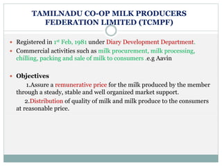 TAMILNADU CO-OP MILK PRODUCERS
FEDERATION LIMITED (TCMPF)
 Registered in 1st Feb, 1981 under Diary Development Department.
 Commercial activities such as milk procurement, milk processing,
chilling, packing and sale of milk to consumers .e.g Aavin
 Objectives
1.Assure a remunerative price for the milk produced by the member
through a steady, stable and well organized market support.
2.Distribution of quality of milk and milk produce to the consumers
at reasonable price.
 