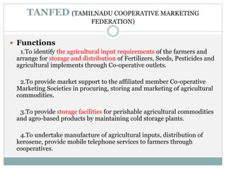 TANFED (TAMILNADU COOPERATIVE MARKETING
FEDERATION)
 Functions
1.To identify the agricultural input requirements of the farmers and
arrange for storage and distribution of Fertilizers, Seeds, Pesticides and
agricultural implements through Co-operative outlets.
2.To provide market support to the affiliated member Co-operative
Marketing Societies in procuring, storing and marketing of agricultural
commodities.
3.To provide storage facilities for perishable agricultural commodities
and agro-based products by maintaining cold storage plants.
4.To undertake manufacture of agricultural inputs, distribution of
kerosene, provide mobile telephone services to farmers through
cooperatives.
 